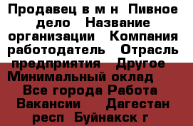 Продавец в м-н "Пивное дело › Название организации ­ Компания-работодатель › Отрасль предприятия ­ Другое › Минимальный оклад ­ 1 - Все города Работа » Вакансии   . Дагестан респ.,Буйнакск г.
